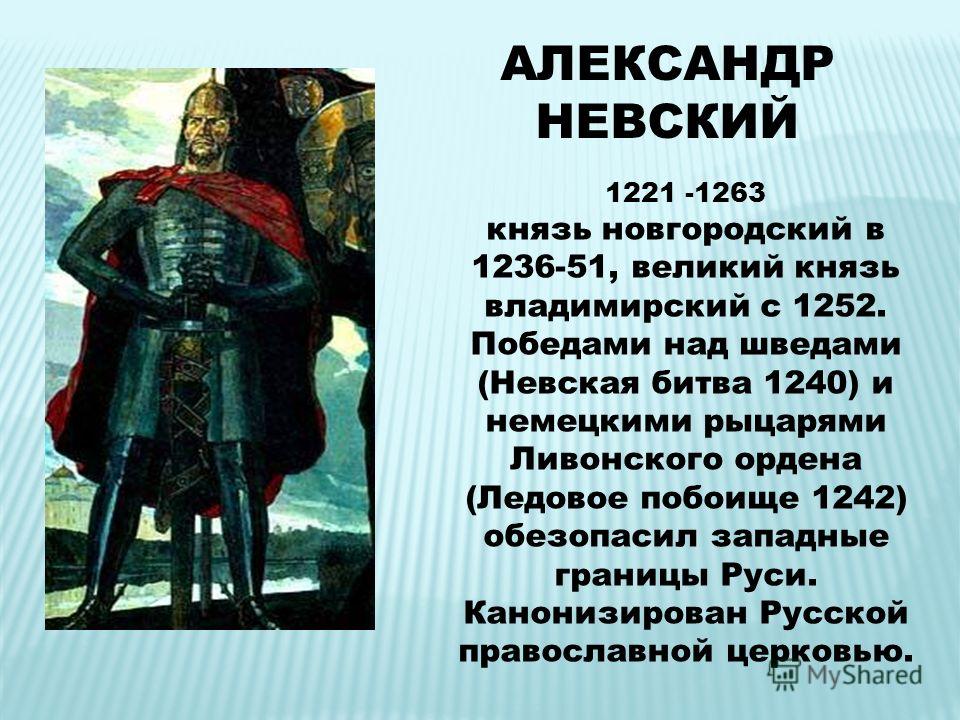 АЛЕКСАНДР НЕВСКИЙ 1221 -1263 князь новгородский в 1236-51, великий князь владимирский с 1252. Победами над шведами (Невская битва 1240) и немецкими рыцарями Ливонского ордена (Ледовое побоище 1242) обезопасил западные границы Руси. Канонизирован Русс