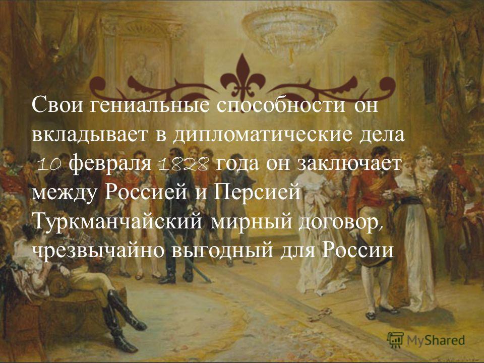 Свои гениальные способности он вкладывает в дипломатические дела 10 февраля 1828 года он заключает между Россией и Персией Туркманчайский мирный договор, чрезвычайно выгодный для России