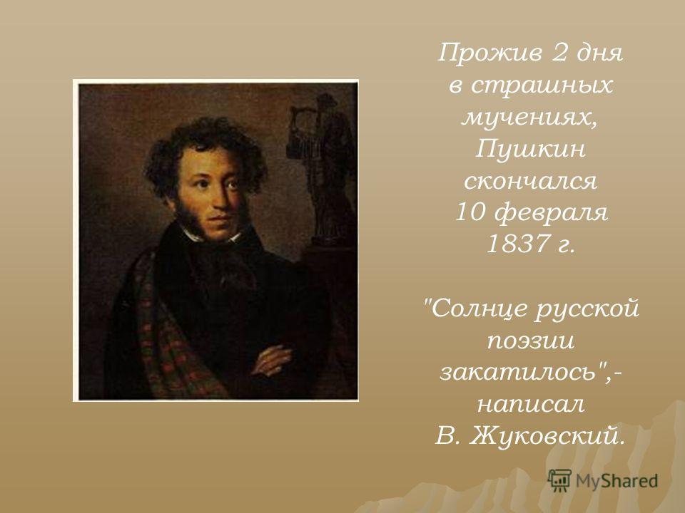 Прожив 2 дня в страшных мучениях, Пушкин скончался 10 февраля 1837 г. Солнце русской поэзии закатилось,- написал В. Жуковский.