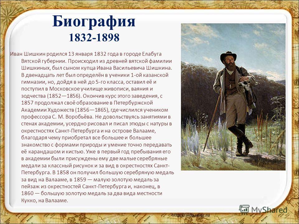 Биография 1832-1898 Иван Шишкин родился 13 января 1832 года в городе Елабуга Вятской губернии. Происходил из древней вятской фамилии Шишкиных, был сыном купца Ивана Васильевича Шишкина. В двенадцать лет был определён в ученики 1-ой казанской гимназии