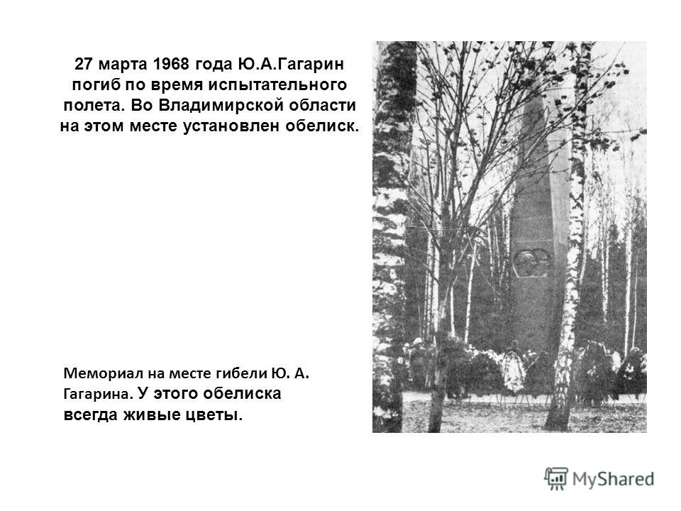 27 марта 1968 года Ю.А.Гагарин погиб по время испытательного полета. Во Владимирской области на этом месте установлен обелиск. Мемориал на месте гибели Ю. А. Гагарина. У этого обелиска всегда живые цветы.