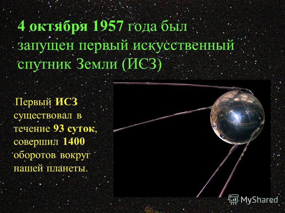 4 октября 1957 года был запущен первый искусственный спутник Земли (ИСЗ) Первый ИСЗ существовал в течение 93 суток, совершил 1400 оборотов вокруг нашей планеты.
