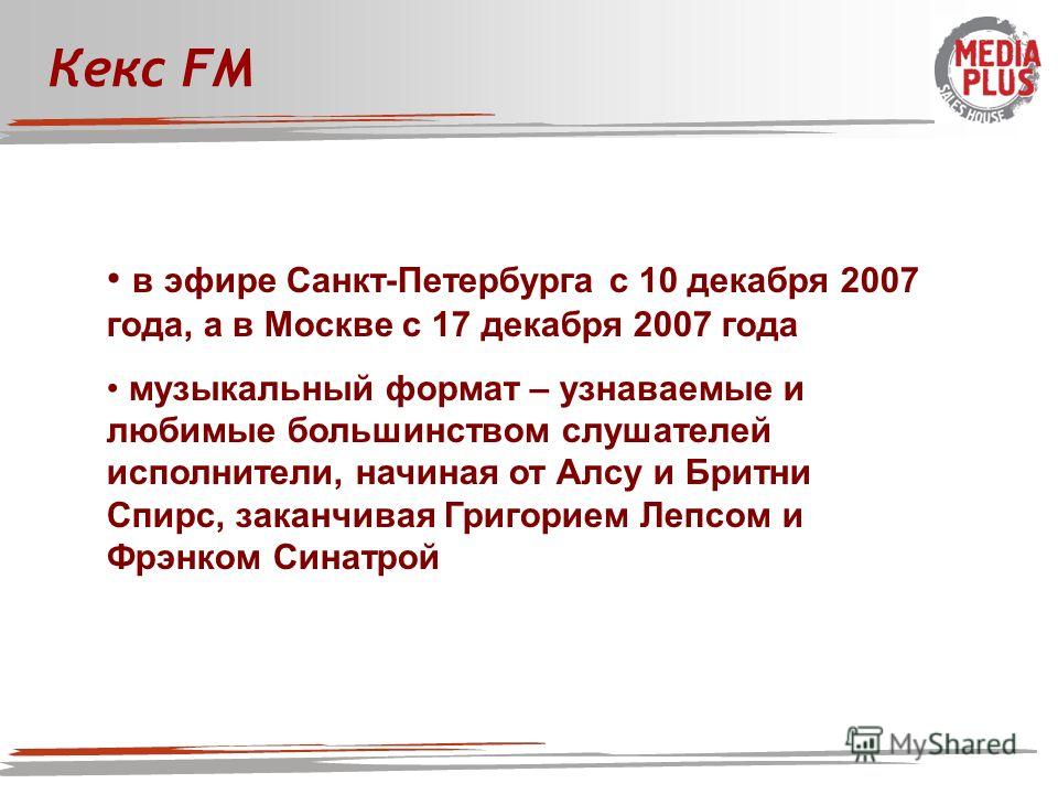 Кекс FM в эфире Санкт-Петербурга с 10 декабря 2007 года, а в Москве с 17 декабря 2007 года музыкальный формат – узнаваемые и любимые большинством слушателей исполнители, начиная от Алсу и Бритни Спирс, заканчивая Григорием Лепсом и Фрэнком Синатрой