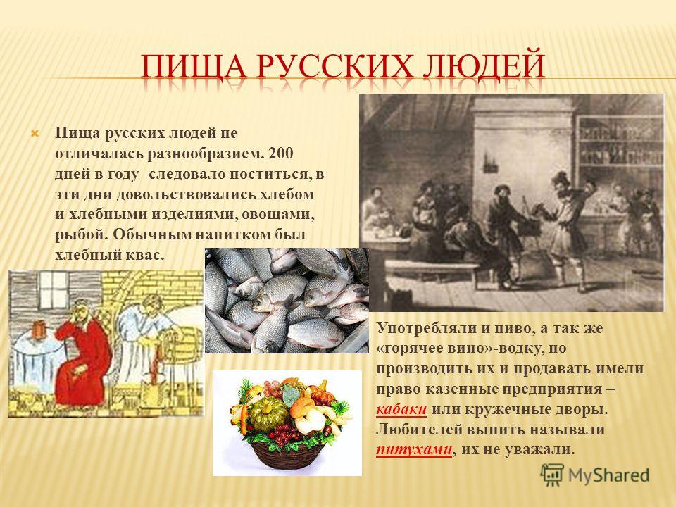 Пища русских людей не отличалась разнообразием. 200 дней в году следовало поститься, в эти дни довольствовались хлебом и хлебными изделиями, овощами, рыбой. Обычным напитком был хлебный квас. Употребляли и пиво, а так же «горячее вино»-водку, но прои