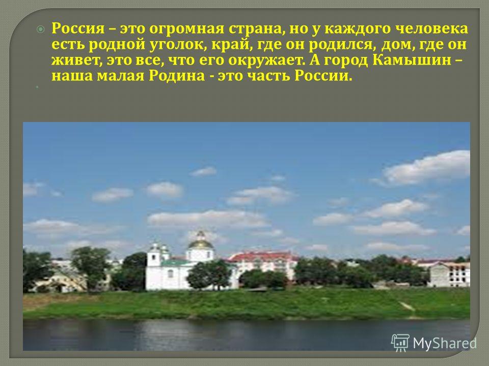 Россия – это огромная страна, но у каждого человека есть родной уголок, край, где он родился, дом, где он живет, это все, что его окружает. А город Камышин – наша малая Родина - это часть России.