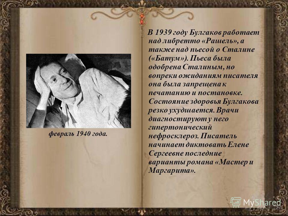 февраль 1940 года. В 1939 году Булгаков работает над либретто «Рашель», а также над пьесой о Сталине («Батум»). Пьеса была одобрена Сталиным, но вопреки ожиданиям писателя она была запрещена к печатанию и постановке. Состояние здоровья Булгакова резк