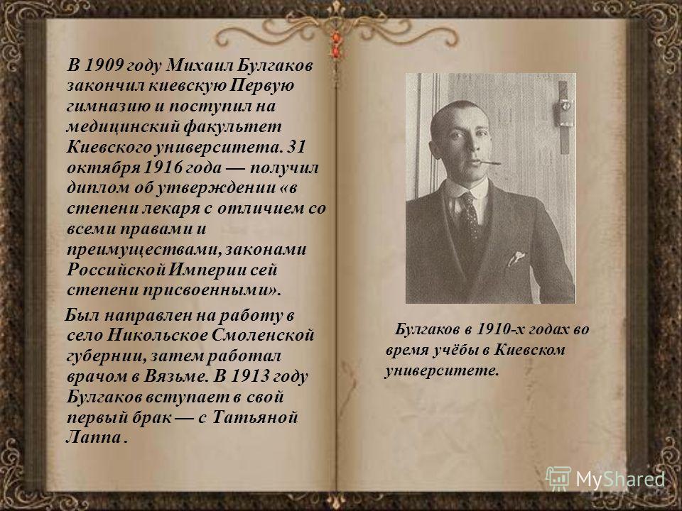 В 1909 году Михаил Булгаков закончил киевскую Первую гимназию и поступил на медицинский факультет Киевского университета. 31 октября 1916 года получил диплом об утверждении «в степени лекаря с отличием со всеми правами и преимуществами, законами Росс