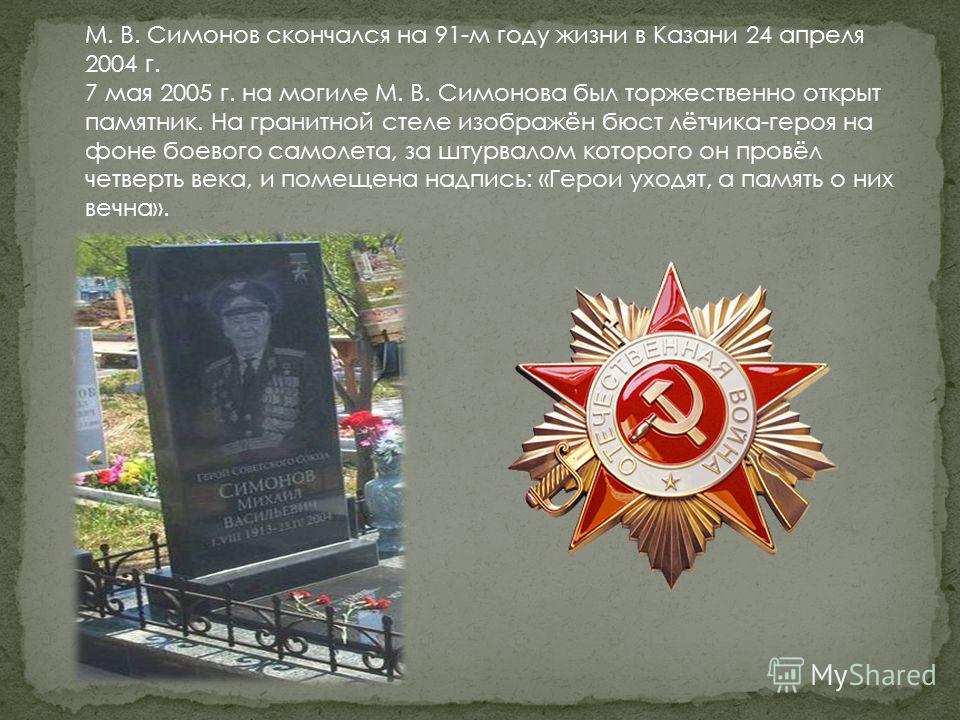 М. В. Симонов скончался на 91-м году жизни в Казани 24 апреля 2004 г. 7 мая 2005 г. на могиле М. В. Симонова был торжественно открыт памятник. На гранитной стеле изображён бюст лётчика-героя на фоне боевого самолета, за штурвалом которого он провёл ч