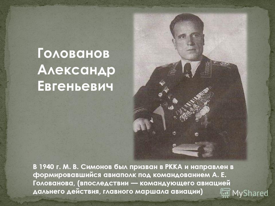 Голованов Александр Евгеньевич В 1940 г. М. В. Симонов был призван в РККА и направлен в формировавшийся авиаполк под командованием А. Е. Голованова, (впоследствии командующего авиацией дальнего действия, главного маршала авиации)
