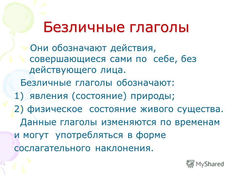 Безличные глаголы Они обозначают действия, совершающиеся сами по себе, без действующего лица. Безличные глаголы обозначают: 1)явления (состояние) природы; 2) физическое состояние живого существа. Данные глаголы изменяются по временам и могут употребл