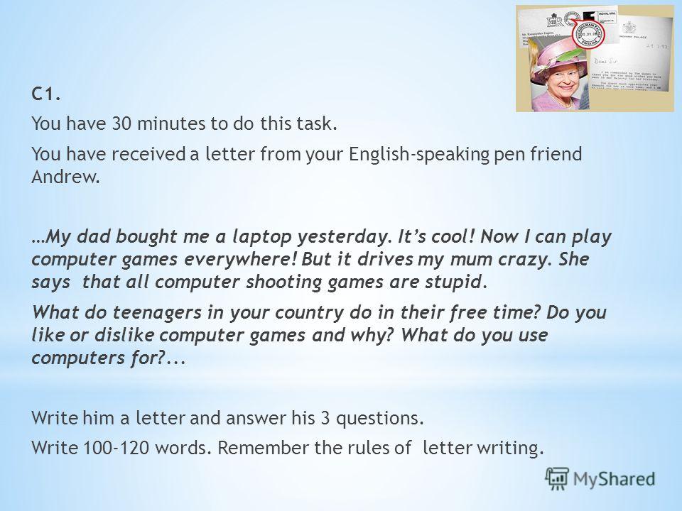 С1. You have 30 minutes to do this task. You have received a letter from your English-speaking pen friend Andrew. …My dad bought me a laptop yesterday. Its cool! Now I can play computer games everywhere! But it drives my mum crazy. She says that all 