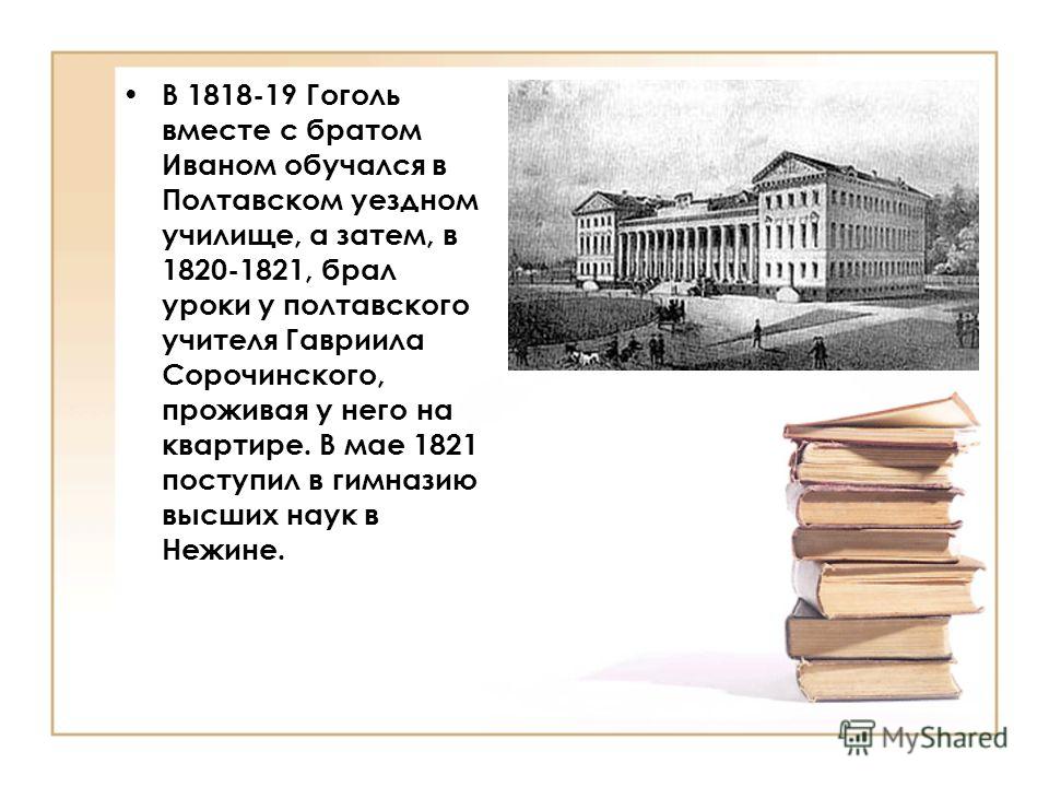 В 1818-19 Гоголь вместе с братом Иваном обучался в Полтавском уездном училище, а затем, в 1820-1821, брал уроки у полтавского учителя Гавриила Сорочинского, проживая у него на квартире. В мае 1821 поступил в гимназию высших наук в Нежине.