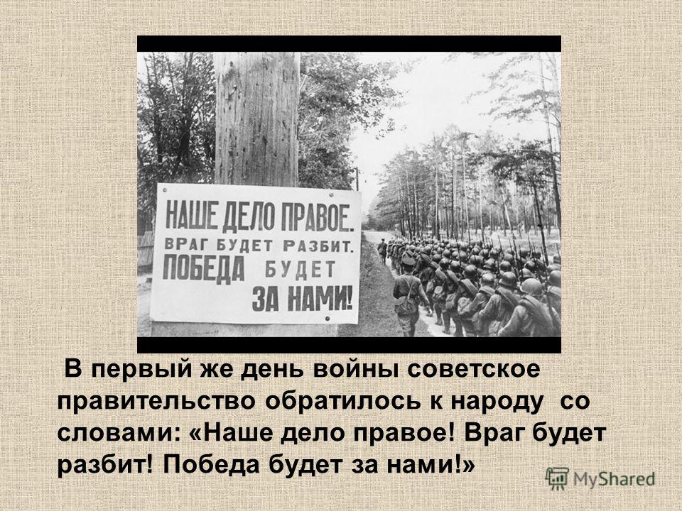 В первый же день войны советское правительство обратилось к народу со словами: «Наше дело правое! Враг будет разбит! Победа будет за нами!»