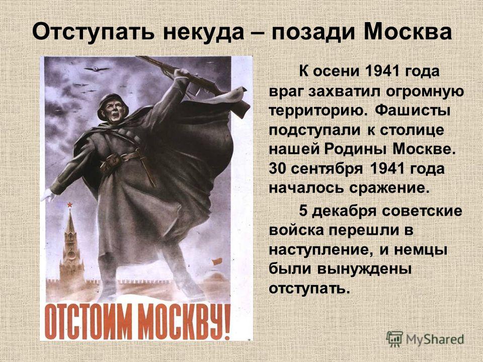 Отступать некуда – позади Москва К осени 1941 года враг захватил огромную территорию. Фашисты подступали к столице нашей Родины Москве. 30 сентября 1941 года началось сражение. 5 декабря советские войска перешли в наступление, и немцы были вынуждены 