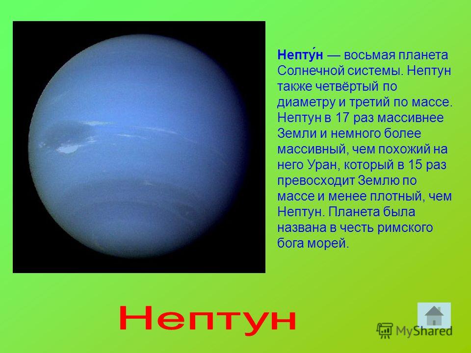 Непту́н восьмая планета Солнечной системы. Нептун также четвёртый по диаметру и третий по массе. Нептун в 17 раз массивнее Земли и немного более массивный, чем похожий на него Уран, который в 15 раз превосходит Землю по массе и менее плотный, чем Неп