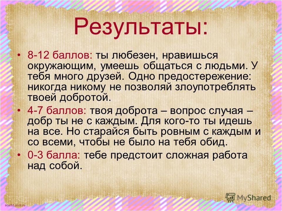 scul32.ucoz.ru Результаты: 8-12 баллов: ты любезен, нравишься окружающим, умеешь общаться с людьми. У тебя много друзей. Одно предостережение: никогда никому не позволяй злоупотреблять твоей добротой. 4-7 баллов: твоя доброта – вопрос случая – добр т