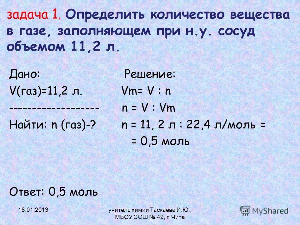 задача 1. Определить количество вещества в газе, заполняющем при н.у. сосуд объемом 11,2 л. Дано: Решение: V(газ)=11,2 л. Vm= V : n ------------------- n = V : Vm Найти: n (газ)-? n = 11, 2 л : 22,4 л/моль = = 0,5 моль Ответ: 0,5 моль 18.01.2013учите