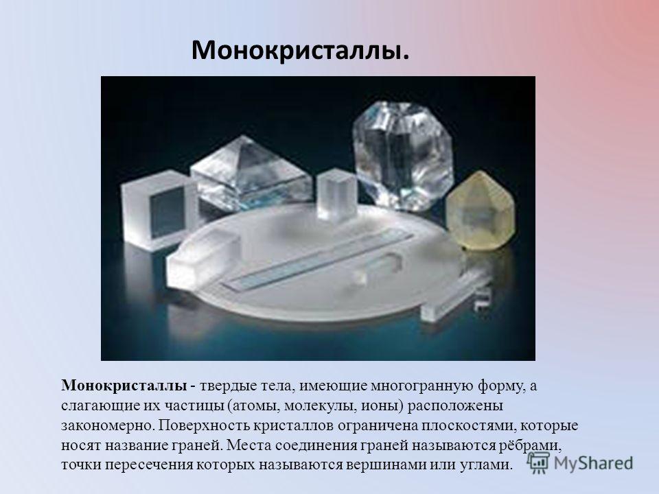 Монокристаллы. Монокристаллы - твердые тела, имеющие многогранную форму, а слагающие их частицы (атомы, молекулы, ионы) расположены закономерно. Поверхность кристаллов ограничена плоскостями, которые носят название граней. Места соединения граней наз