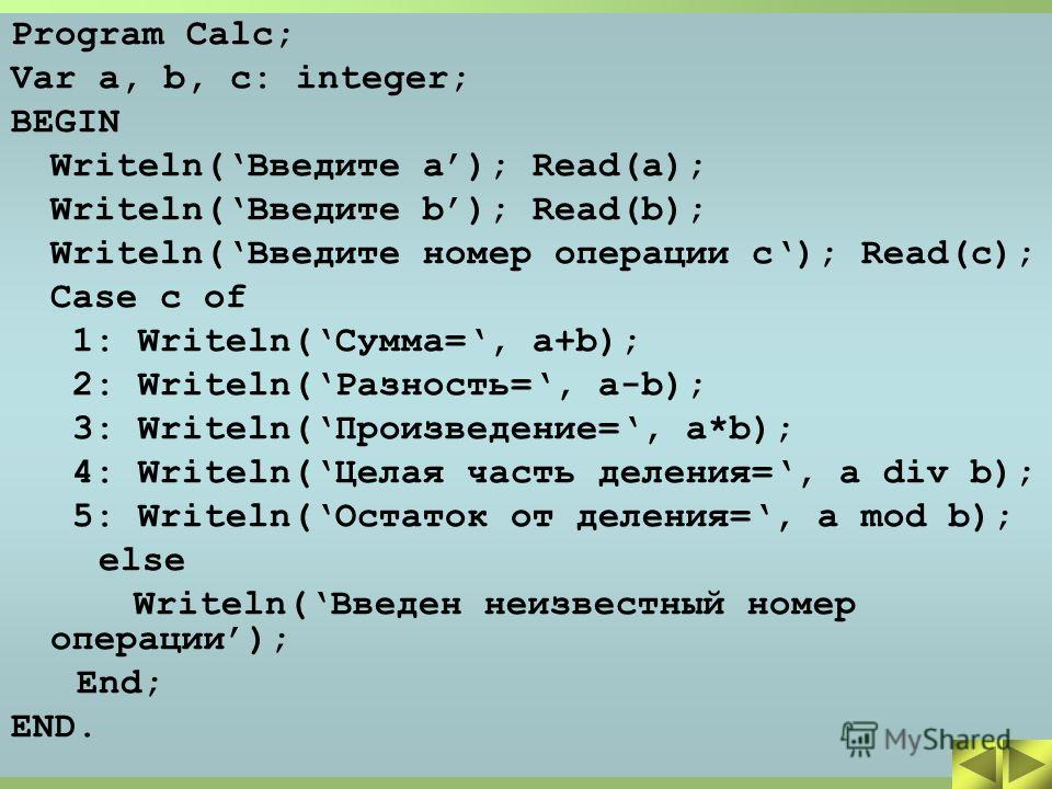 Program Calc; Var a, b, c: integer; BEGIN Writeln(Введите a); Read(a); Writeln(Введите b); Read(b); Writeln(Введите номер операции c); Read(c); Case c of 1: Writeln(Сумма=, a+b); 2: Writeln(Разность=, a-b); 3: Writeln(Произведение=, a*b); 4: Writeln(