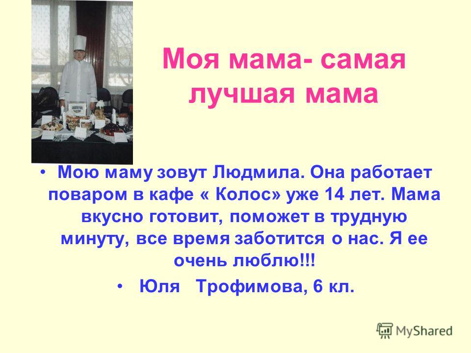 Моя мама- самая лучшая мама Мою маму зовут Людмила. Она работает поваром в кафе « Колос» уже 14 лет. Мама вкусно готовит, поможет в трудную минуту, все время заботится о нас. Я ее очень люблю!!! Юля Трофимова, 6 кл.