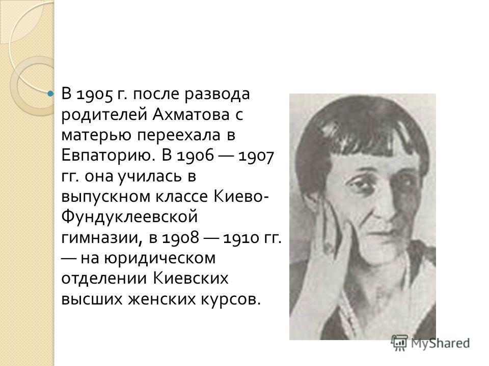 В 1905 г. после развода родителей Ахматова с матерью переехала в Евпаторию. В 1906 1907 гг. она училась в выпускном классе Киево - Фундуклеевской гимназии, в 1908 1910 гг. на юридическом отделении Киевских высших женских курсов.