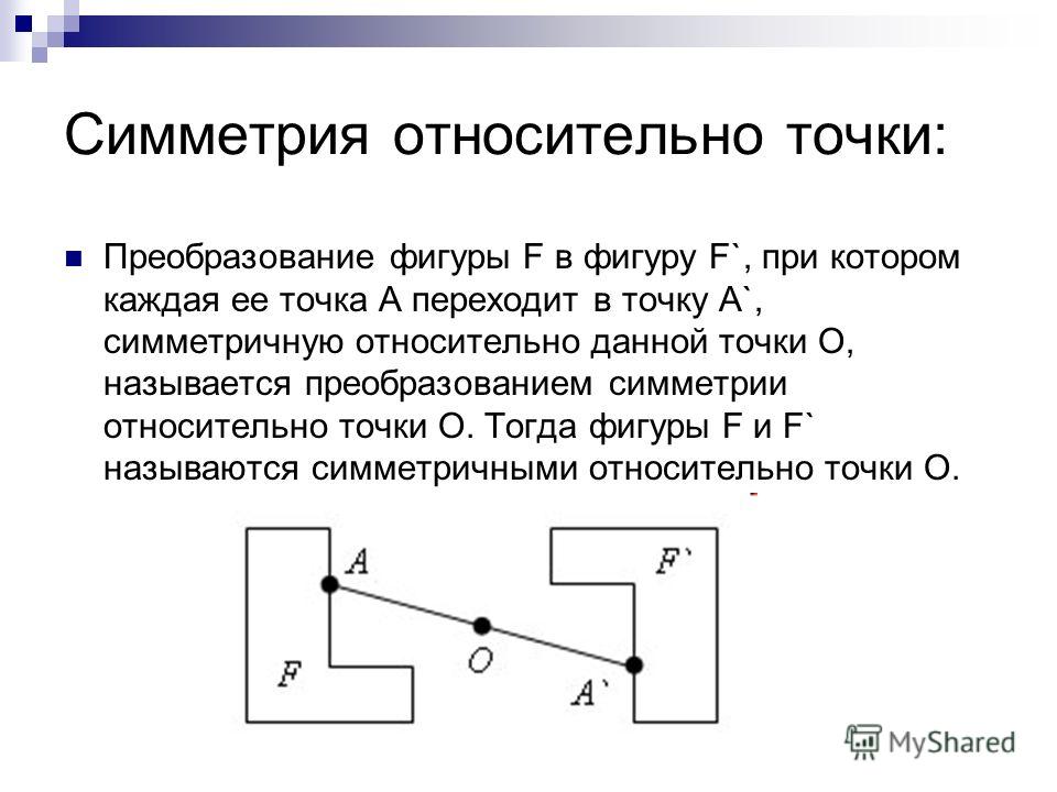 Симметрия относительно точки: Преобразование фигуры F в фигуру F`, при котором каждая ее точка A переходит в точку A`, симметричную относительно данной точки O, называется преобразованием симметрии относительно точки O. Тогда фигуры F и F` называются