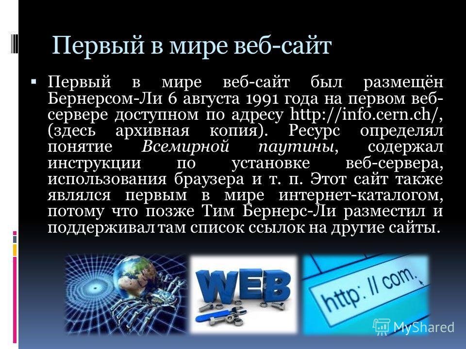 Первый в мире веб-сайт Первый в мире веб-сайт был размещён Бернерсом-Ли 6 августа 1991 года на первом веб- сервере доступном по адресу http://info.cern.ch/, (здесь архивная копия). Ресурс определял понятие Всемирной паутины, содержал инструкции по ус