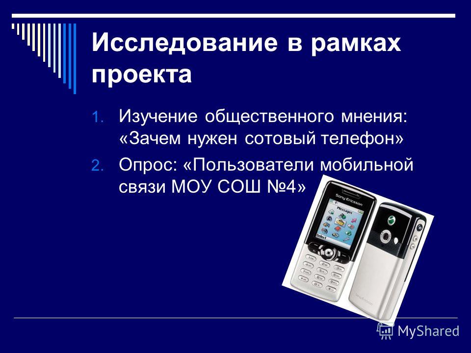 Исследование в рамках проекта 1. Изучение общественного мнения: «Зачем нужен сотовый телефон» 2. Опрос: «Пользователи мобильной связи МОУ СОШ 4»