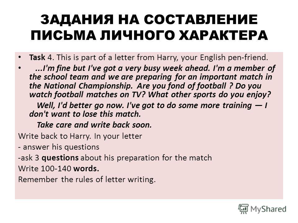 ЗАДАНИЯ НА СОСТАВЛЕНИЕ ПИСЬМА ЛИЧНОГО ХАРАКТЕРА Task 4. This is part of a letter from Harry, your English pen-friend....I'm fine but I've got a very busy week ahead. I'm a member of the school team and we are preparing for an important match in the N