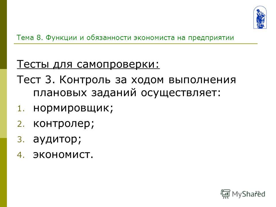 27 Тема 8. Функции и обязанности экономиста на предприятии Тесты для самопроверки: Тест 3. Контроль за ходом выполнения плановых заданий осуществляет: 1. нормировщик; 2. контролер; 3. аудитор; 4. экономист.