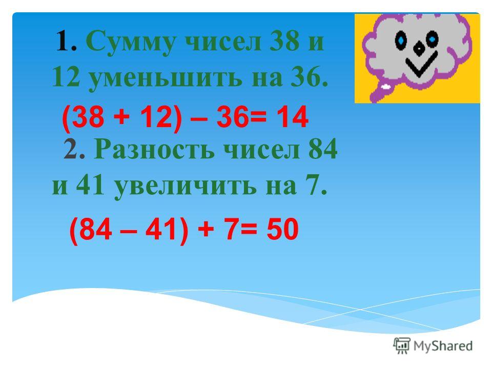 1. Сумму чисел 38 и 12 уменьшить на 36. 2. Разность чисел 84 и 41 увеличить на 7. (84 – 41) + 7= 50 (38 + 12) – 36= 14