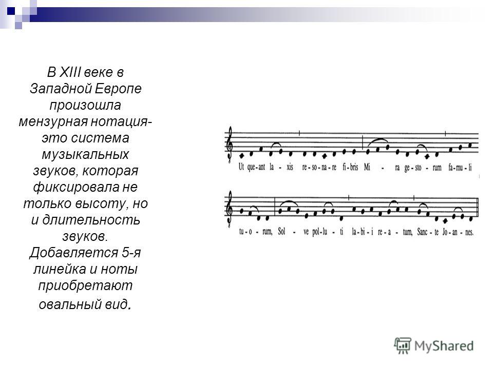 В XIII веке в Западной Европе произошла мензурная нотация- это система музыкальных звуков, которая фиксировала не только высоту, но и длительность звуков. Добавляется 5-я линейка и ноты приобретают овальный вид.