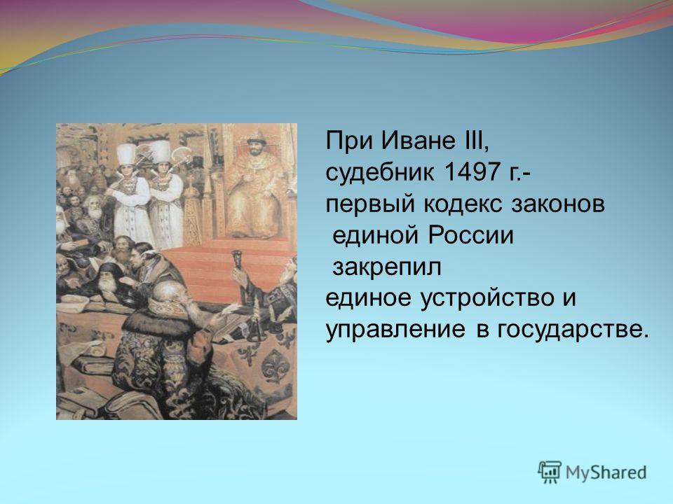 При Иване III, судебник 1497 г.- первый кодекс законов единой России закрепил единое устройство и управление в государстве.
