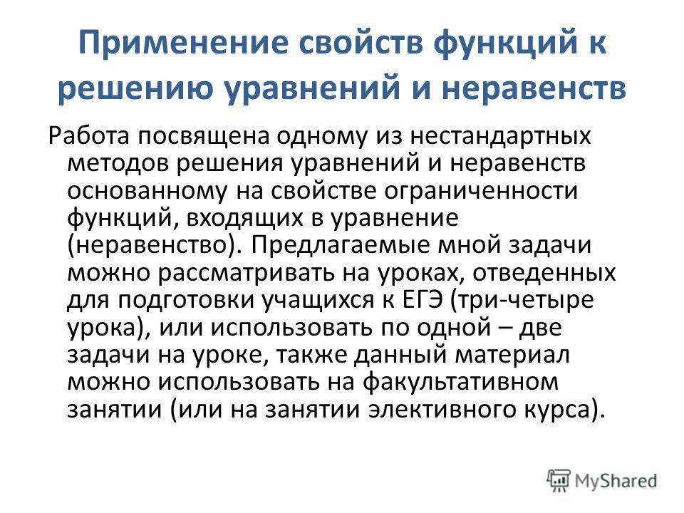 Применение свойств функций к решению уравнений и неравенств Работа посвящена одному из нестандартных методов решения уравнений и неравенств основанному на свойстве ограниченности функций, входящих в уравнение (неравенство). Предлагаемые мной задачи м