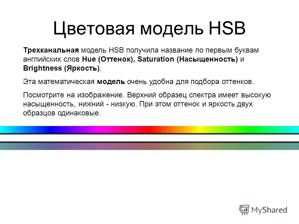 Цветовая модель HSB Трехканальная модель HSB получила название по первым буквам английских слов Hue (Оттенок), Saturation (Насыщенность) и Brightness (Яркость). Эта математическая модель очень удобна для подбора оттенков. Посмотрите на изображение. В