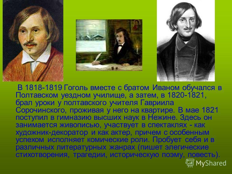 В 1818-1819 Гоголь вместе с братом Иваном обучался в Полтавском уездном училище, а затем, в 1820-1821, брал уроки у полтавского учителя Гавриила Сорочинского, проживая у него на квартире. В мае 1821 поступил в гимназию высших наук в Нежине. Здесь он 