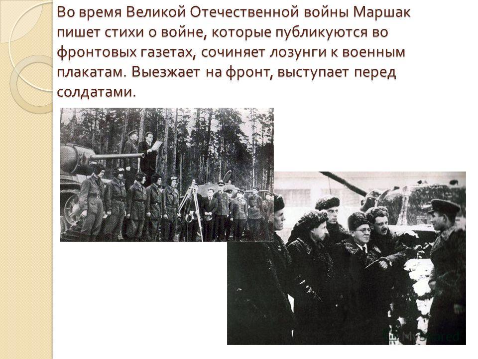 Во время Великой Отечественной войны Маршак пишет стихи о войне, которые публикуются во фронтовых газетах, сочиняет лозунги к военным плакатам. Выезжает на фронт, выступает перед солдатами.