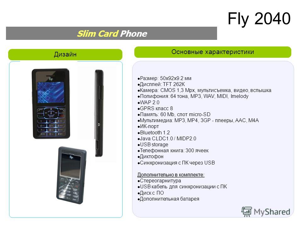 Основные характеристики Дизайн Slim Card Phone Размер: 50x92x9.2 мм Дисплей: TFT 262К Камера: CMOS 1,3 Mpx, мультисъемка, видео, вспышка Полифония: 64 тона, MP3, WAV, MIDI, Imelody WAP 2.0 GPRS класс 8 Память: 60 Mb, слот micro-SD Мультимедиа: MP3, M