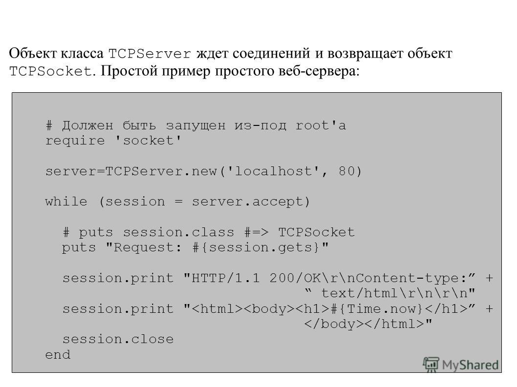 Объект класса TCPServer ждет соединений и возвращает объект TCPSocket. Простой пример простого веб-сервера: # Должен быть запущен из-под root'а require 'socket' server=TCPServer.new('localhost', 80) while (session = server.accept) # puts session.clas
