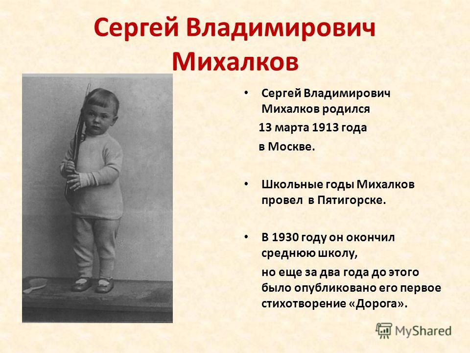 Сергей Владимирович Михалков Сергей Владимирович Михалков родился 13 марта 1913 года в Москве. Школьные годы Михалков провел в Пятигорске. В 1930 году он окончил среднюю школу, но еще за два года до этого было опубликовано его первое стихотворение «Д