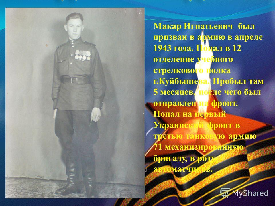 Макар Игнатьевич был призван в армию в апреле 1943 года. Попал в 12 отделение учебного стрелкового полка г.Куйбышева. Пробыл там 5 месяцев, после чего был отправлен на фронт. Попал на первый Украинский фронт в третью танковую армию 71 механизированну