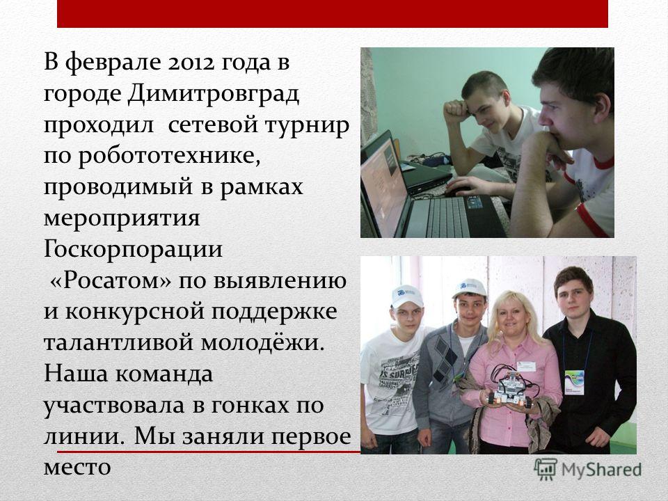 В феврале 2012 года в городе Димитровград проходил сетевой турнир по робототехнике, проводимый в рамках мероприятия Госкорпорации «Росатом» по выявлению и конкурсной поддержке талантливой молодёжи. Наша команда участвовала в гонках по линии. Мы занял