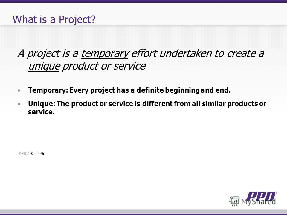 What is a Project? A project is a temporary effort undertaken to create a unique product or service Temporary: Every project has a definite beginning and end. Unique: The product or service is different from all similar products or service. PMBOK, 19