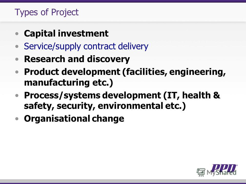 Types of Project Capital investment Service/supply contract delivery Research and discovery Product development (facilities, engineering, manufacturing etc.) Process/systems development (IT, health & safety, security, environmental etc.) Organisation