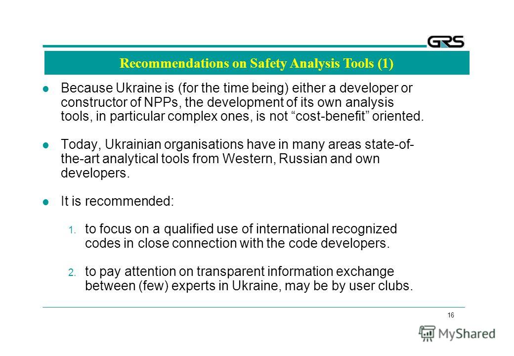 16 Recommendations on Safety Analysis Tools (1) Because Ukraine is (for the time being) either a developer or constructor of NPPs, the development of its own analysis tools, in particular complex ones, is not cost-benefit oriented. Today, Ukrainian o