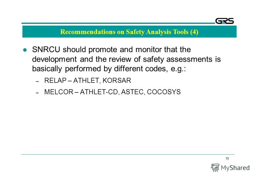 19 Recommendations on Safety Analysis Tools (4) SNRCU should promote and monitor that the development and the review of safety assessments is basically performed by different codes, e.g.: – RELAP – ATHLET, KORSAR – MELCOR – ATHLET-CD, ASTEC, COCOSYS