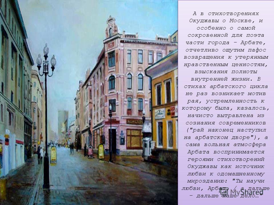 А в стихотворениях Окуджавы о Москве, и особенно о самой сокровенной для поэта части города – Арбате, отчетливо ощутим пафос возвращения к утерянным нравственным ценностям, взыскания полноты внутренней жизни. В стихах арбатского цикла не раз возникае