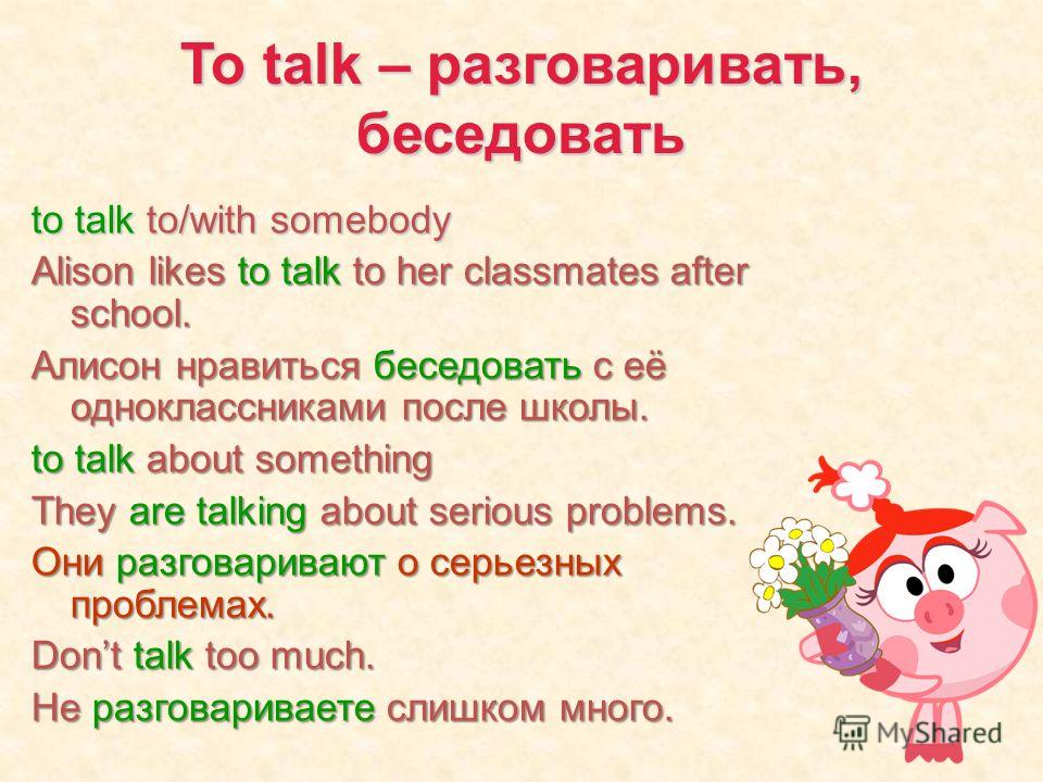 To talk – разговаривать, беседовать to talk to/with somebody Alison likes to talk to her classmates after school. Алисон нравиться беседовать с её одноклассниками после школы. to talk about something They are talking about serious problems. Они разго