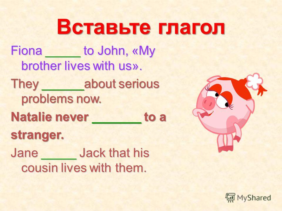 Вставьте глагол Fiona _____ to John, «My brother lives with us». They ______about serious problems now. Natalie never _______ to a stranger. Jane _____ Jack that his cousin lives with them.