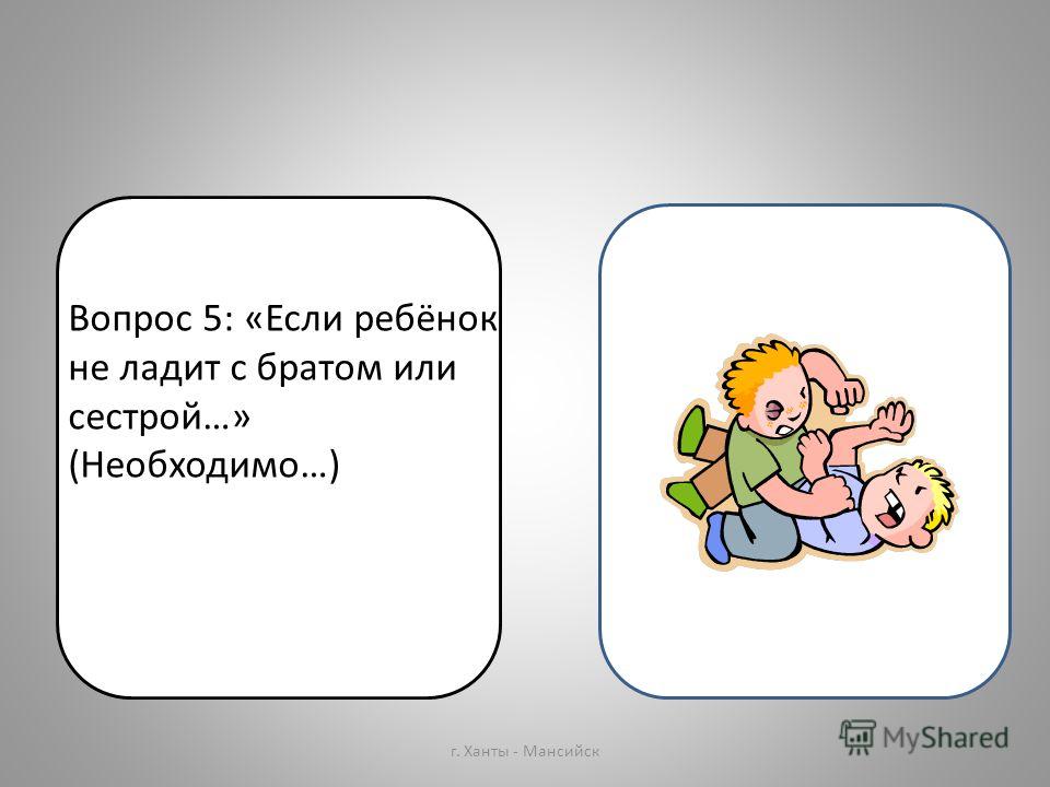 Вопрос 5: «Если ребёнок не ладит с братом или сестрой…» (Необходимо…) г. Ханты - Мансийск Вопрос 5: «Если ребёнок не ладит с братом или сестрой…» (Необходимо…)